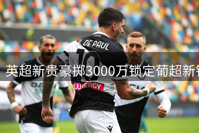 英超新贵豪掷3000万锁定葡超新锐中卫 防线升级计划浮出水面